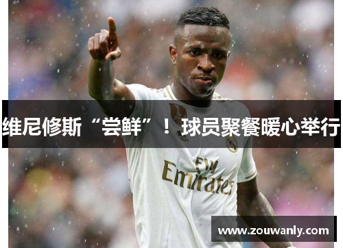 维尼修斯“尝鲜”！球员聚餐暖心举行